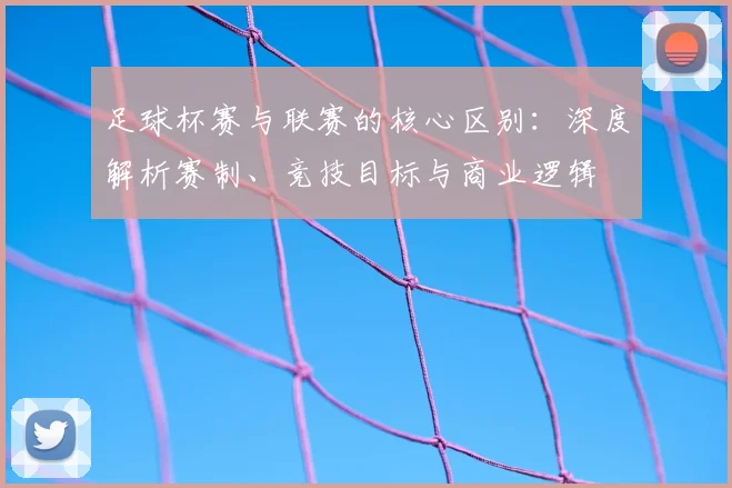 足球杯赛与联赛的核心区别：深度解析赛制、竞技目标与商业逻辑
