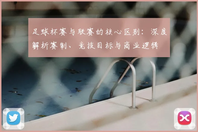 足球杯赛与联赛的核心区别：深度解析赛制、竞技目标与商业逻辑
