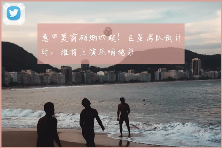意甲夏窗硝烟四起!巨星离队倒计时,谁将上演压哨绝杀