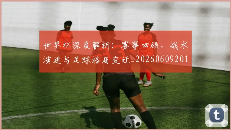 世界杯深度解析:赛事回顾、战术演进与足球格局变迁_20260609201315