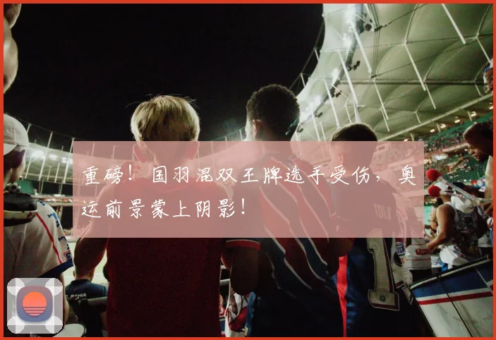 重磅!国羽混双王牌选手受伤,奥运前景蒙上阴影!