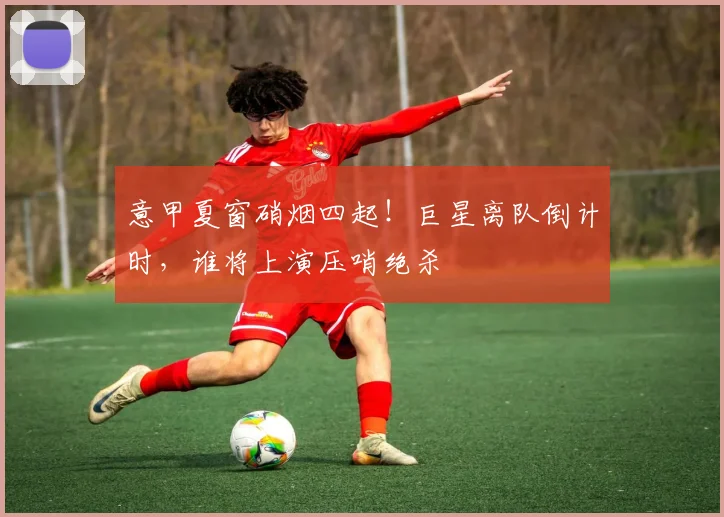 意甲夏窗硝烟四起!巨星离队倒计时,谁将上演压哨绝杀