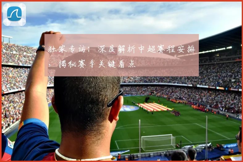 独家专访：深度解析中超赛程安排，揭秘赛季关键看点