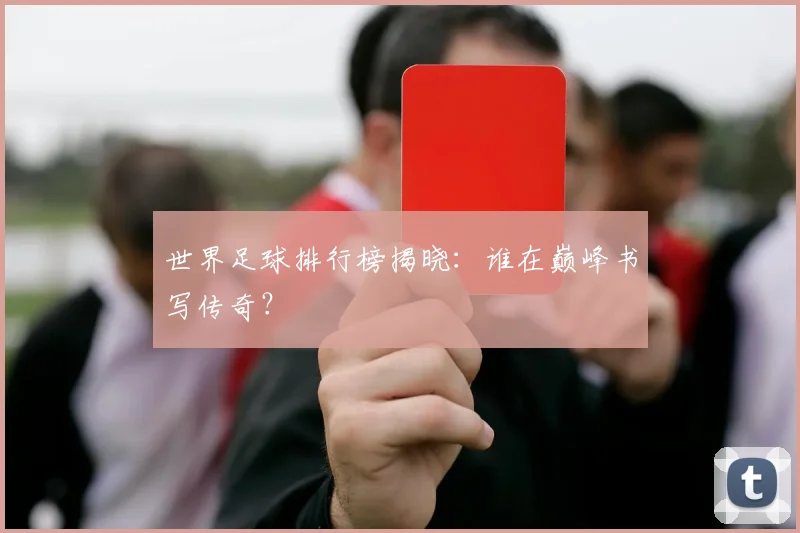 世界足球排行榜揭晓：谁在巅峰书写传奇？