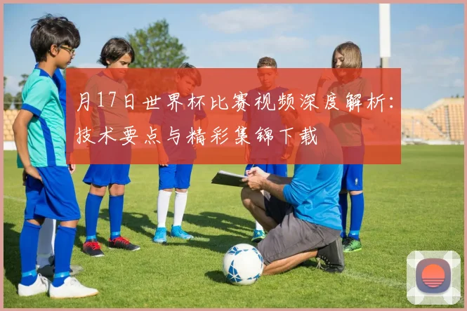 月17日世界杯比赛视频深度解析:技术要点与精彩集锦下载