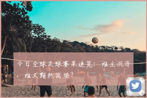 今日全球足球赛果速览:谁主沉浮,谁又黯然离场?