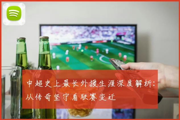 中超史上最长外援生涯深度解析:从传奇坚守看联赛变迁