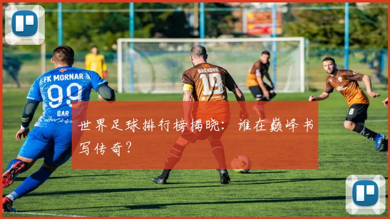 世界足球排行榜揭晓：谁在巅峰书写传奇？